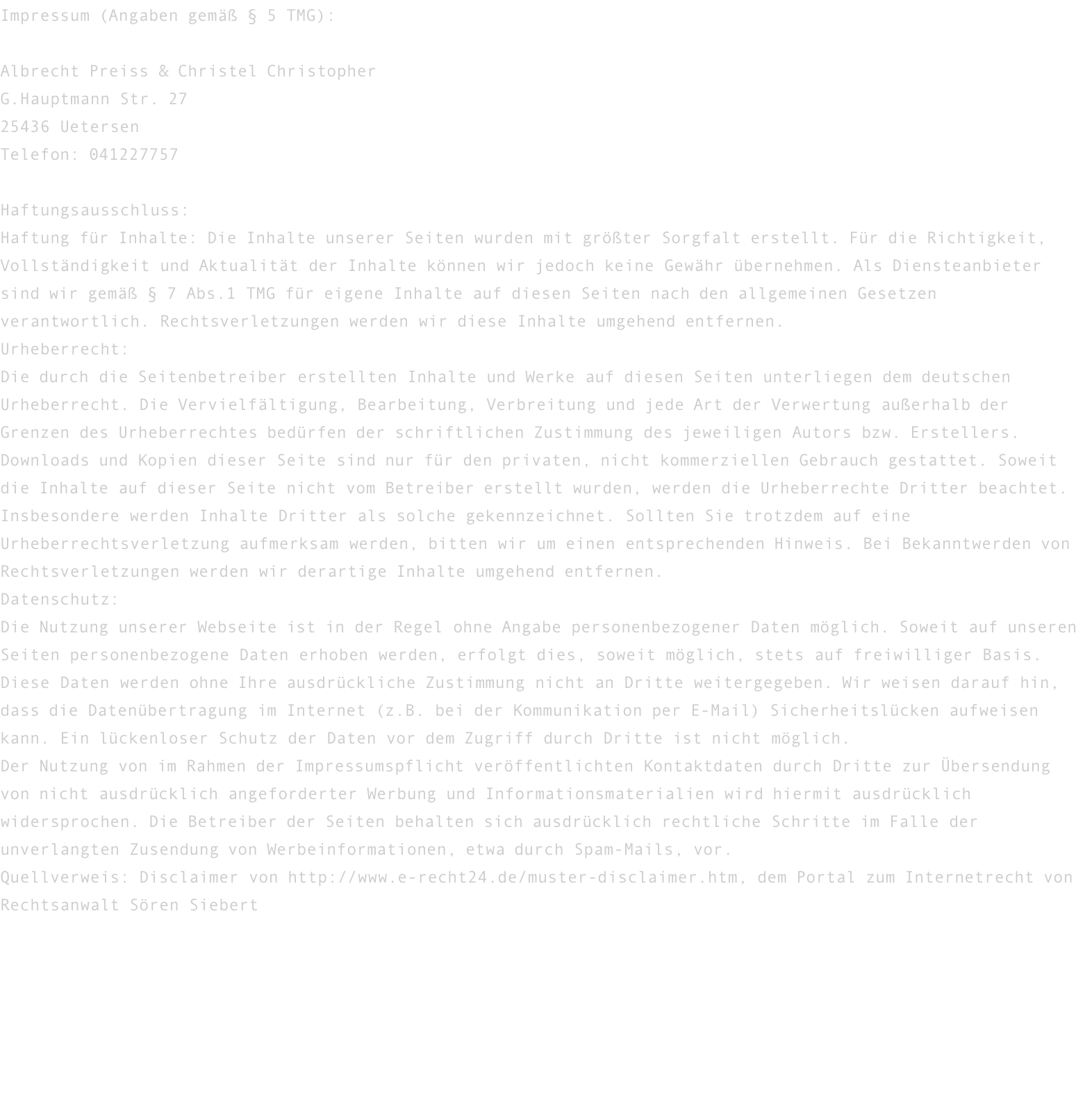 Impressum (Angaben gemäß § 5 TMG):  Albrecht Preiss & Christel Christopher G.Hauptmann Str. 27 25436 Uetersen Telefon: 041227757  Haftungsausschluss: Haftung für Inhalte: Die Inhalte unserer Seiten wurden mit größter Sorgfalt erstellt. Für die Richtigkeit, Vollständigkeit und Aktualität der Inhalte können wir jedoch keine Gewähr übernehmen. Als Diensteanbieter sind wir gemäß § 7 Abs.1 TMG für eigene Inhalte auf diesen Seiten nach den allgemeinen Gesetzen verantwortlich. Rechtsverletzungen werden wir diese Inhalte umgehend entfernen. Urheberrecht: Die durch die Seitenbetreiber erstellten Inhalte und Werke auf diesen Seiten unterliegen dem deutschen Urheberrecht. Die Vervielfältigung, Bearbeitung, Verbreitung und jede Art der Verwertung außerhalb der Grenzen des Urheberrechtes bedürfen der schriftlichen Zustimmung des jeweiligen Autors bzw. Erstellers. Downloads und Kopien dieser Seite sind nur für den privaten, nicht kommerziellen Gebrauch gestattet. Soweit die Inhalte auf dieser Seite nicht vom Betreiber erstellt wurden, werden die Urheberrechte Dritter beachtet. Insbesondere werden Inhalte Dritter als solche gekennzeichnet. Sollten Sie trotzdem auf eine Urheberrechtsverletzung aufmerksam werden, bitten wir um einen entsprechenden Hinweis. Bei Bekanntwerden von Rechtsverletzungen werden wir derartige Inhalte umgehend entfernen. Datenschutz: Die Nutzung unserer Webseite ist in der Regel ohne Angabe personenbezogener Daten möglich. Soweit auf unseren Seiten personenbezogene Daten erhoben werden, erfolgt dies, soweit möglich, stets auf freiwilliger Basis. Diese Daten werden ohne Ihre ausdrückliche Zustimmung nicht an Dritte weitergegeben. Wir weisen darauf hin, dass die Datenübertragung im Internet (z.B. bei der Kommunikation per E-Mail) Sicherheitslücken aufweisen kann. Ein lückenloser Schutz der Daten vor dem Zugriff durch Dritte ist nicht möglich. Der Nutzung von im Rahmen der Impressumspflicht veröffentlichten Kontaktdaten durch Dritte zur Übersendung von nicht ausdrücklich angeforderter Werbung und Informationsmaterialien wird hiermit ausdrücklich widersprochen. Die Betreiber der Seiten behalten sich ausdrücklich rechtliche Schritte im Falle der unverlangten Zusendung von Werbeinformationen, etwa durch Spam-Mails, vor. Quellverweis: Disclaimer von http://www.e-recht24.de/muster-disclaimer.htm, dem Portal zum Internetrecht von Rechtsanwalt Sören Siebert 