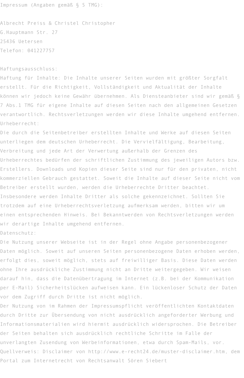 Impressum (Angaben gemäß § 5 TMG):  Albrecht Preiss & Christel Christopher G.Hauptmann Str. 27 25436 Uetersen Telefon: 041227757  Haftungsausschluss: Haftung für Inhalte: Die Inhalte unserer Seiten wurden mit größter Sorgfalt erstellt. Für die Richtigkeit, Vollständigkeit und Aktualität der Inhalte können wir jedoch keine Gewähr übernehmen. Als Diensteanbieter sind wir gemäß § 7 Abs.1 TMG für eigene Inhalte auf diesen Seiten nach den allgemeinen Gesetzen verantwortlich. Rechtsverletzungen werden wir diese Inhalte umgehend entfernen. Urheberrecht: Die durch die Seitenbetreiber erstellten Inhalte und Werke auf diesen Seiten unterliegen dem deutschen Urheberrecht. Die Vervielfältigung, Bearbeitung, Verbreitung und jede Art der Verwertung außerhalb der Grenzen des Urheberrechtes bedürfen der schriftlichen Zustimmung des jeweiligen Autors bzw. Erstellers. Downloads und Kopien dieser Seite sind nur für den privaten, nicht kommerziellen Gebrauch gestattet. Soweit die Inhalte auf dieser Seite nicht vom Betreiber erstellt wurden, werden die Urheberrechte Dritter beachtet. Insbesondere werden Inhalte Dritter als solche gekennzeichnet. Sollten Sie trotzdem auf eine Urheberrechtsverletzung aufmerksam werden, bitten wir um einen entsprechenden Hinweis. Bei Bekanntwerden von Rechtsverletzungen werden wir derartige Inhalte umgehend entfernen. Datenschutz: Die Nutzung unserer Webseite ist in der Regel ohne Angabe personenbezogener Daten möglich. Soweit auf unseren Seiten personenbezogene Daten erhoben werden, erfolgt dies, soweit möglich, stets auf freiwilliger Basis. Diese Daten werden ohne Ihre ausdrückliche Zustimmung nicht an Dritte weitergegeben. Wir weisen darauf hin, dass die Datenübertragung im Internet (z.B. bei der Kommunikation per E-Mail) Sicherheitslücken aufweisen kann. Ein lückenloser Schutz der Daten vor dem Zugriff durch Dritte ist nicht möglich. Der Nutzung von im Rahmen der Impressumspflicht veröffentlichten Kontaktdaten durch Dritte zur Übersendung von nicht ausdrücklich angeforderter Werbung und Informationsmaterialien wird hiermit ausdrücklich widersprochen. Die Betreiber der Seiten behalten sich ausdrücklich rechtliche Schritte im Falle der unverlangten Zusendung von Werbeinformationen, etwa durch Spam-Mails, vor. Quellverweis: Disclaimer von http://www.e-recht24.de/muster-disclaimer.htm, dem Portal zum Internetrecht von Rechtsanwalt Sören Siebert 